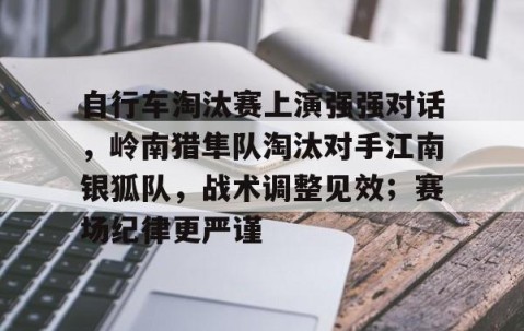 爱游戏下载app - 自行车淘汰赛上演强强对话，岭南猎隼队淘汰对手江南银狐队，战术调整见效；赛场纪律更严谨